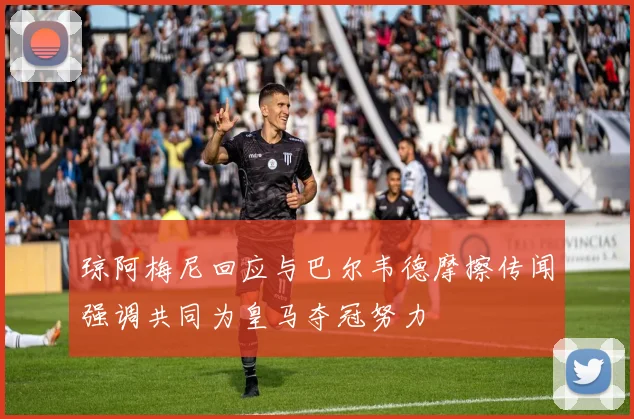 琼阿梅尼回应与巴尔韦德摩擦传闻强调共同为皇马夺冠努力