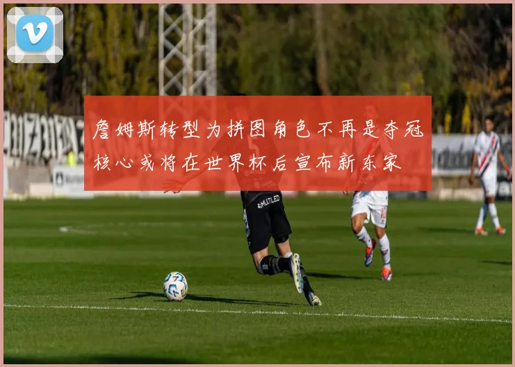 詹姆斯转型为拼图角色不再是夺冠核心或将在世界杯后宣布新东家