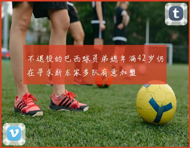 不退役的巴西球员弟媳年满42岁仍在寻求新东家多队有意加盟