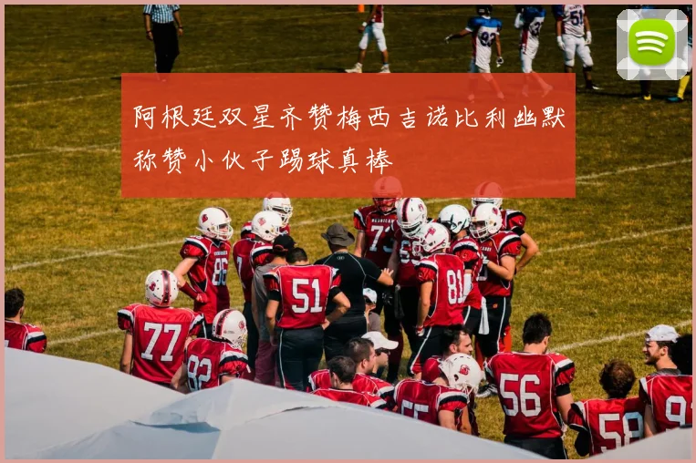 阿根廷双星齐赞梅西吉诺比利幽默称赞小伙子踢球真棒