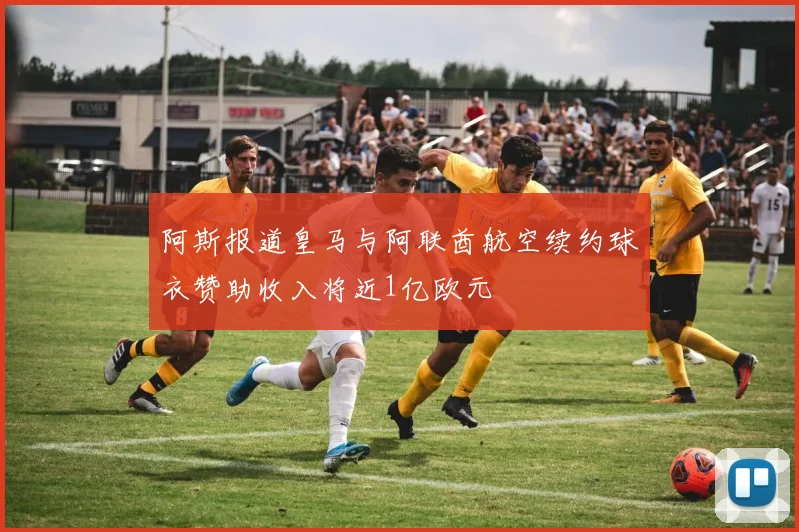 阿斯报道皇马与阿联酋航空续约球衣赞助收入将近1亿欧元