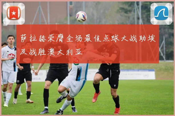 萨拉赫荣膺全场最佳点球大战助埃及战胜澳大利亚