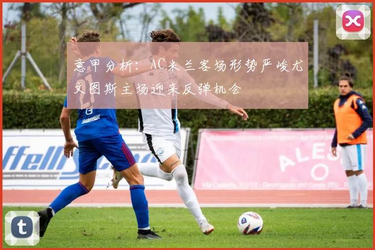意甲分析：AC米兰客场形势严峻尤文图斯主场迎来反弹机会