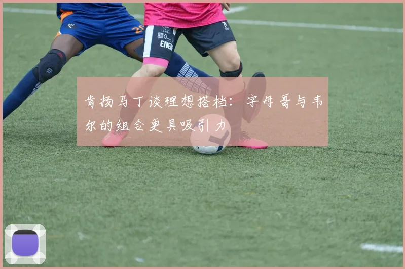 肯扬马丁谈理想搭档：字母哥与韦尔的组合更具吸引力