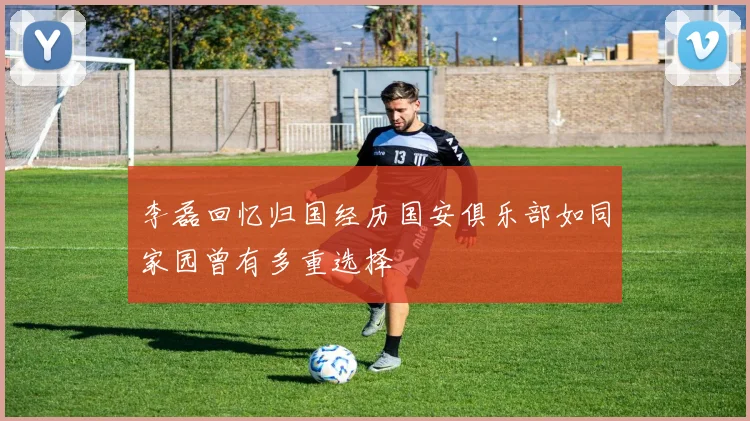 李磊回忆归国经历国安俱乐部如同家园曾有多重选择