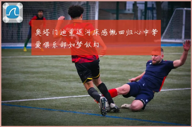 奥塔门迪重返河床感慨回归心中挚爱俱乐部如梦似幻
