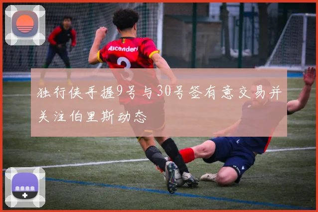 独行侠手握9号与30号签有意交易并关注伯里斯动态