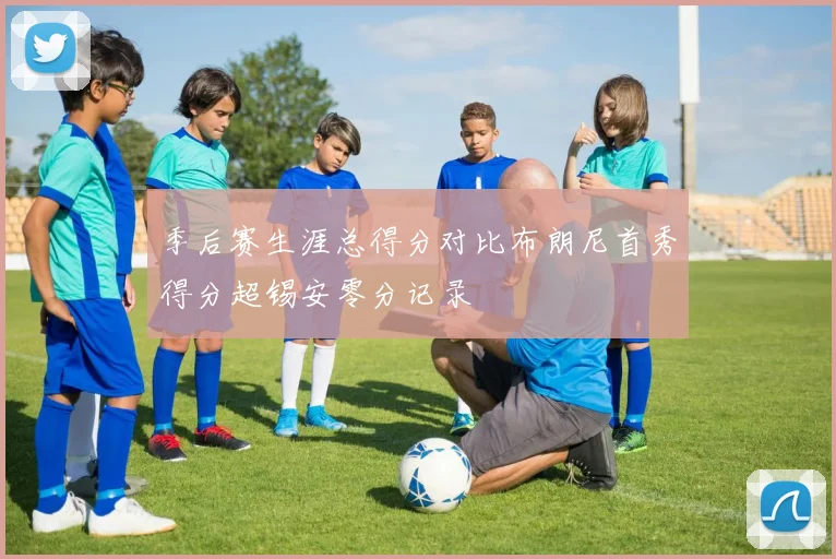 季后赛生涯总得分对比布朗尼首秀得分超锡安零分记录