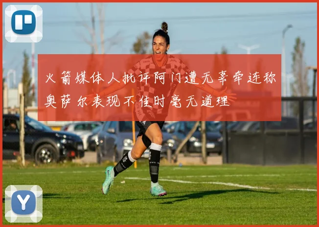 火箭媒体人批评阿门遭无辜牵连称奥萨尔表现不佳时毫无道理