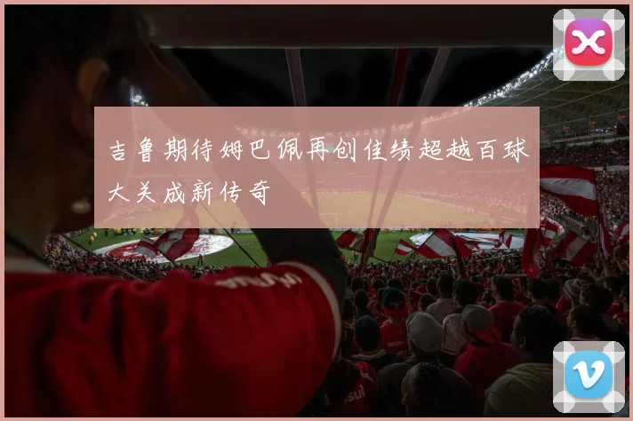 吉鲁期待姆巴佩再创佳绩超越百球大关成新传奇