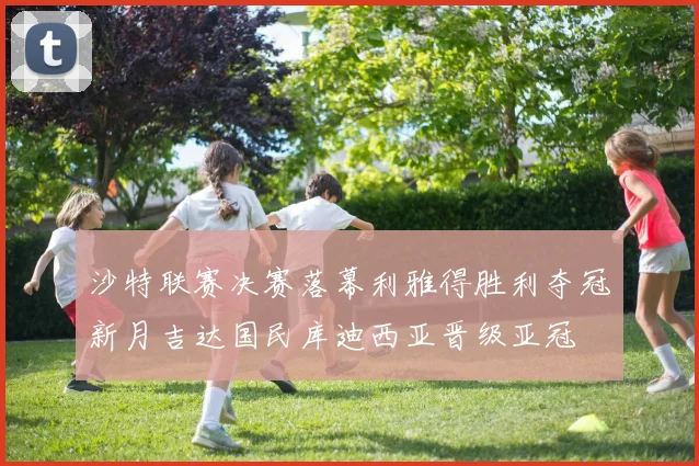 沙特联赛决赛落幕利雅得胜利夺冠新月吉达国民库迪西亚晋级亚冠