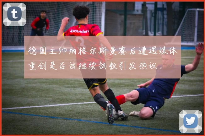 德国主帅纳格尔斯曼赛后遭遇媒体重创是否该继续执教引发热议