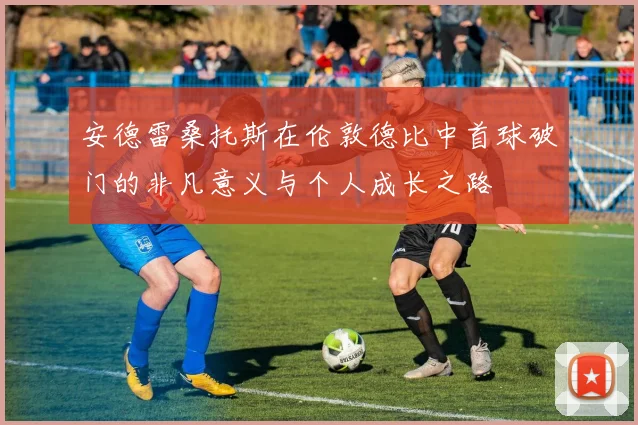 安德雷桑托斯在伦敦德比中首球破门的非凡意义与个人成长之路