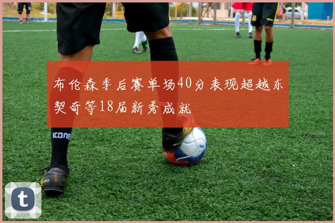 布伦森季后赛单场40分表现超越东契奇等18届新秀成就