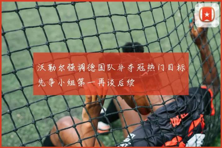 沃勒尔强调德国队非夺冠热门目标先争小组第一再谈后续