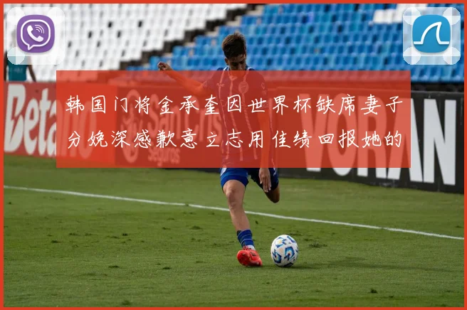 韩国门将金承奎因世界杯缺席妻子分娩深感歉意立志用佳绩回报她的支持