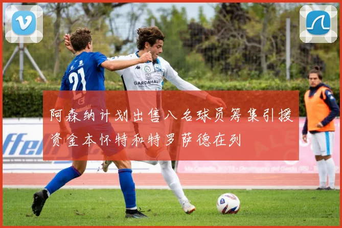阿森纳计划出售八名球员筹集引援资金本怀特和特罗萨德在列
