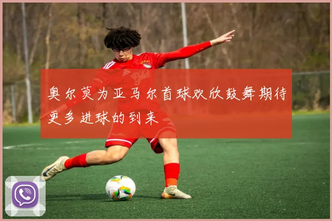 奥尔莫为亚马尔首球欢欣鼓舞期待更多进球的到来