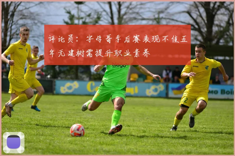 评论员：字母哥季后赛表现不佳五年无建树需提升职业素养