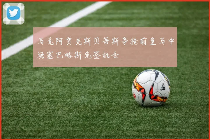 马竞阿贾克斯贝蒂斯争抢前皇马中场塞巴略斯免签机会
