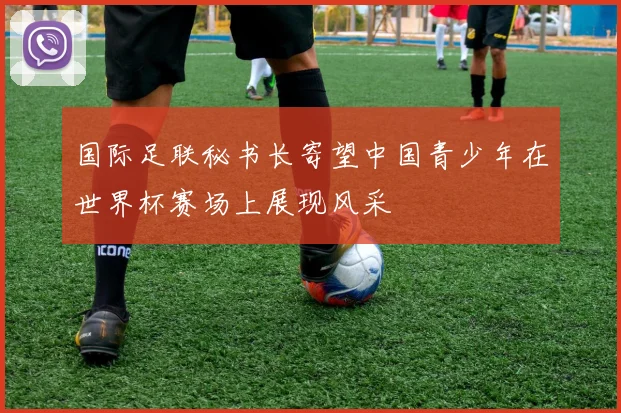 国际足联秘书长寄望中国青少年在世界杯赛场上展现风采