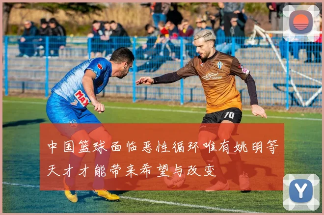 中国篮球面临恶性循环唯有姚明等天才才能带来希望与改变