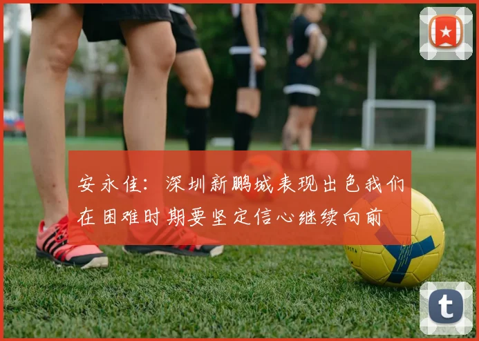 安永佳：深圳新鹏城表现出色我们在困难时期要坚定信心继续向前
