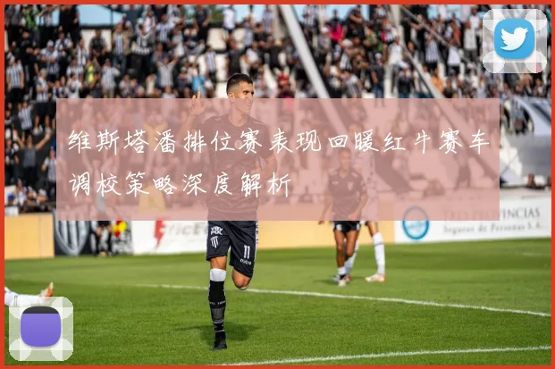 维斯塔潘排位赛表现回暖红牛赛车调校策略深度解析