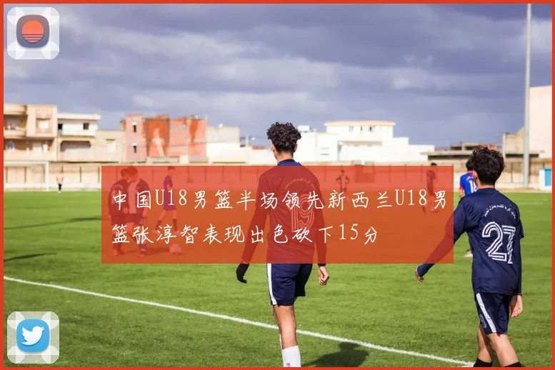 中国U18男篮半场领先新西兰U18男篮张淳智表现出色砍下15分