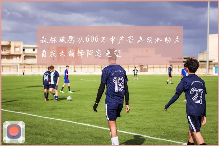 森林狼愿以606万中产签库明加助力首发大前锋阵容重塑