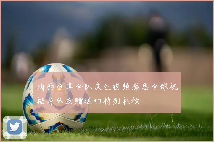 梅西分享全队庆生视频感恩全球祝福与队友赠送的特别礼物